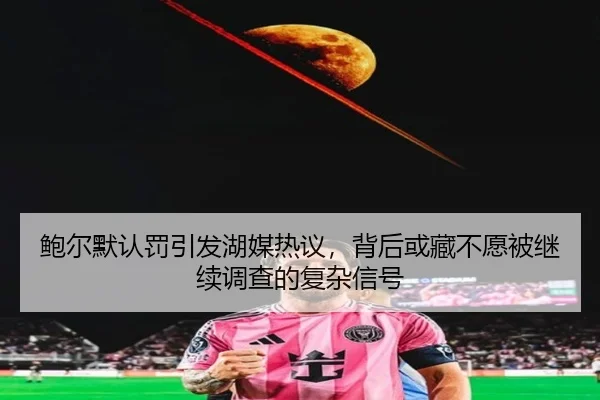 鲍尔默认罚引发湖媒热议,背后或藏不愿被继续调查的复杂信号